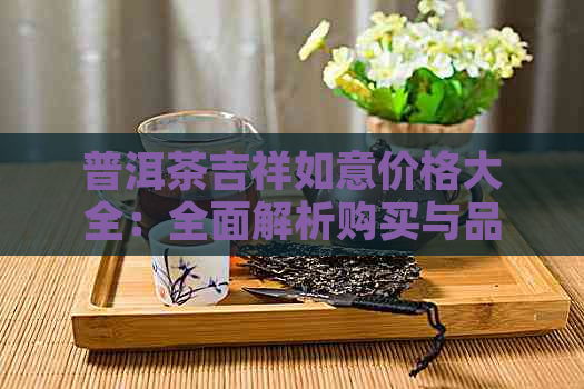 普洱茶吉祥如意价格大全：全面解析购买与品鉴的关键因素与途径