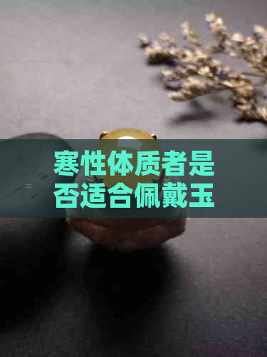 寒性体质者是否适合佩戴玉器？了解玉器的性质及对体质的影响