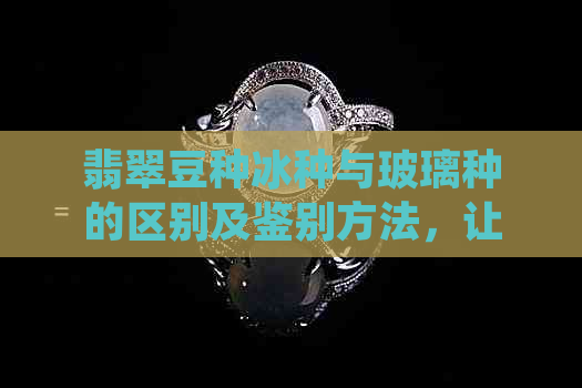 翡翠豆种冰种与玻璃种的区别及鉴别方法，让你全面了解翡翠品质