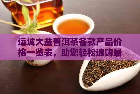 运城大益普洱茶各款产品价格一览表，助您轻松选购最合适茶叶