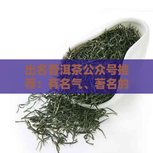 出名普洱茶公众号推荐：有名气、著名的排行与鉴别，助你选对好普洱。