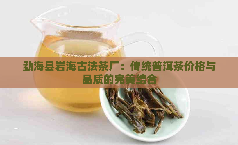 勐海县岩海古法茶厂：传统普洱茶价格与品质的完美结合