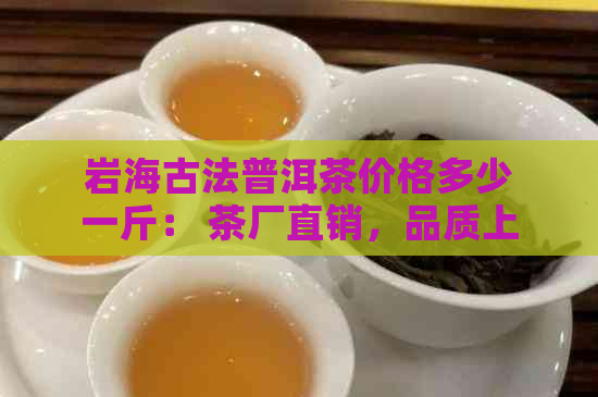 岩海古法普洱茶价格多少一斤： 茶厂直销，品质上乘