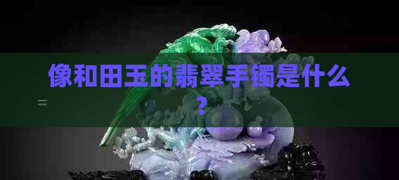 像和田玉的翡翠手镯是什么？