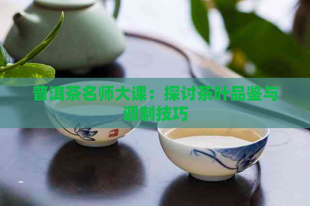 普洱茶名师大课：探讨茶叶品鉴与调制技巧