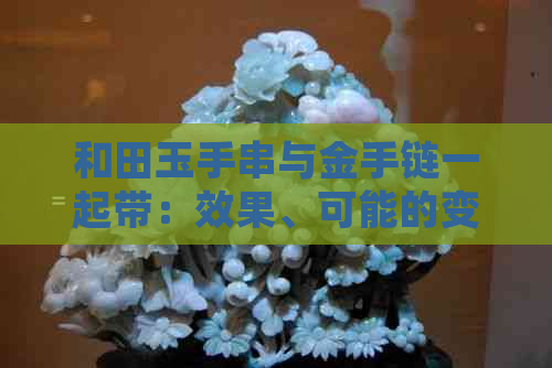 和田玉手串与金手链一起带：效果、可能的变色问题及是否可与金手镯搭配