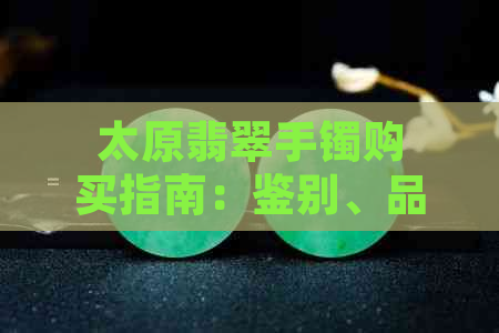 太原翡翠手镯购买指南：鉴别、品质、价格及选购技巧一应俱全