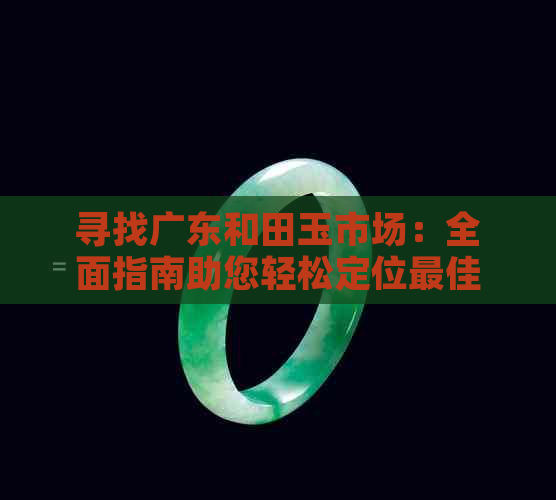 寻找广东和田玉市场：全面指南助您轻松定位更佳购买地点及相关信息