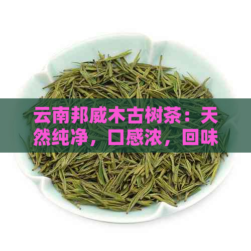 云南邦威木古树茶：天然纯净，口感浓，回味悠长