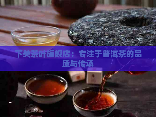 下关茶叶旗舰店：专注于普洱茶的品质与传承