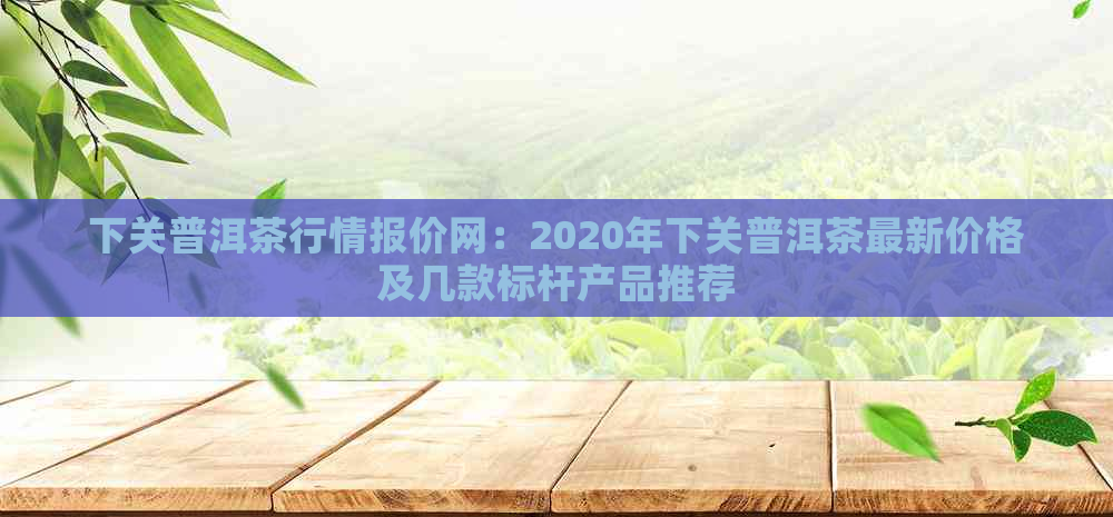 下关普洱茶行情报价网：2020年下关普洱茶最新价格及几款标杆产品推荐