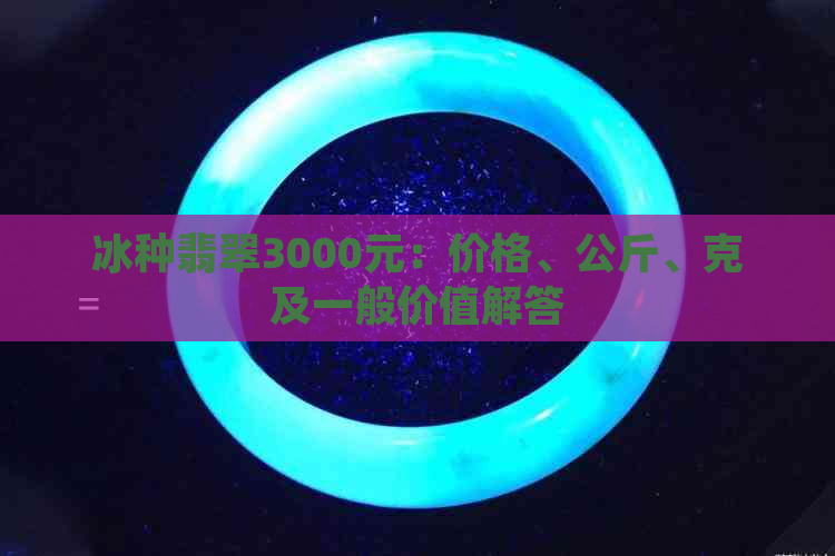 冰种翡翠3000元：价格、公斤、克及一般价值解答