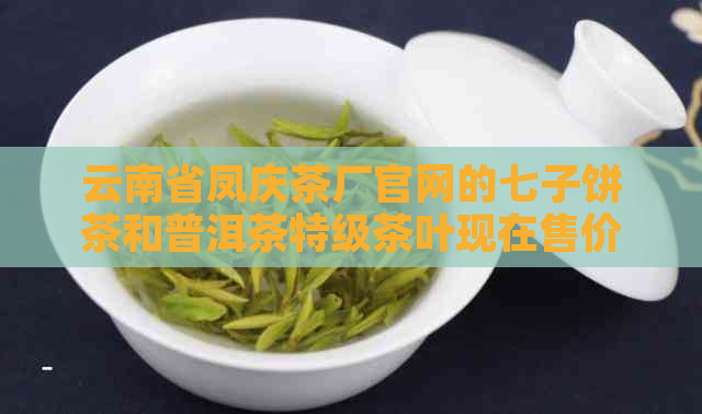 云南省凤庆茶厂官网的七子饼茶和普洱茶特级茶叶现在售价是多少？