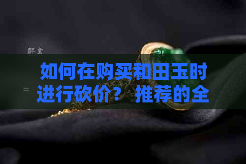 如何在购买和田玉时进行砍价？ 推荐的全面策略与技巧