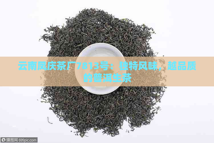 云南凤庆茶厂7813号：独特风味，越品质的普洱生茶