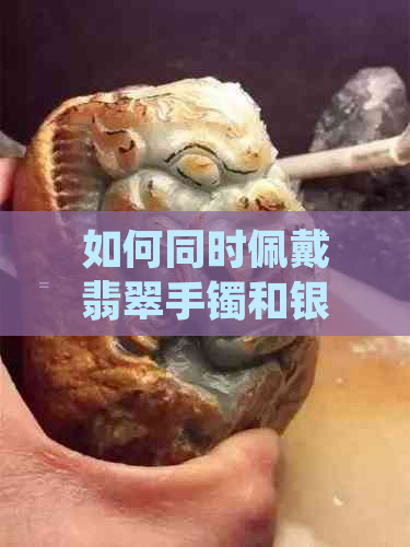 如何同时佩戴翡翠手镯和银手链？左手佩戴的更佳方法及其注意事项