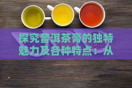 探究普洱茶膏的独特魅力及各种特点：从历、口感到功效的全面解析