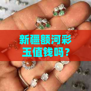 新疆额河彩玉值钱吗？新疆额河玉的特点和价格解析。