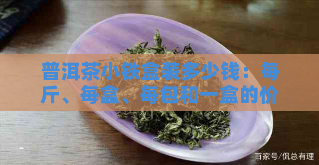 普洱茶小铁盒装多少钱：每斤、每盒、每包和一盒的价格分别需要多少？