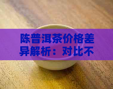 陈普洱茶价格差异解析：对比不同、产地和年份的茶价，助您轻松选购