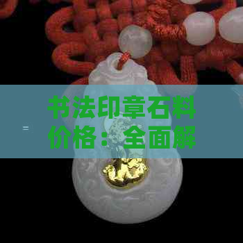 书法印章石料价格：全面解析各类石料特性及市场行情，助力用户选购合适材料