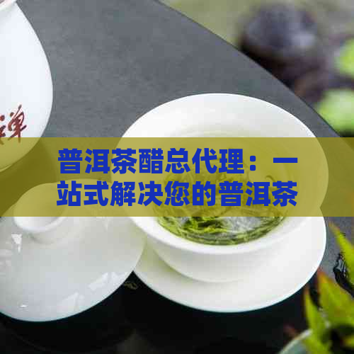 普洱茶醋总代理：一站式解决您的普洱茶与醋需求，品质保证，价格优