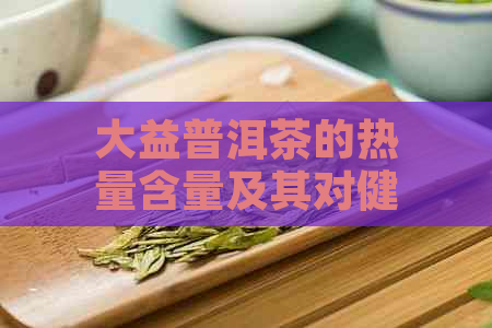 大益普洱茶的热量含量及其对健的影响：一篇全面解析