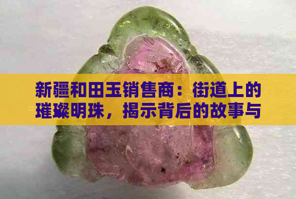 新疆和田玉销售商：街道上的璀璨明珠，揭示背后的故事与技巧