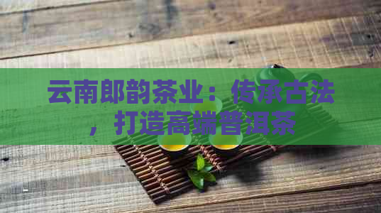 云南郎韵茶业：传承古法，打造高端普洱茶