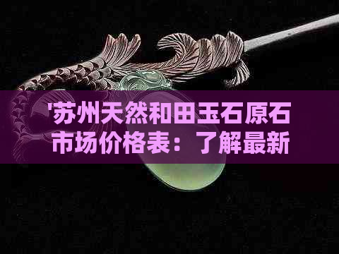 '苏州天然和田玉石原石市场价格表：了解最新市场行情与价格'