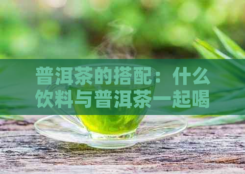 普洱茶的搭配：什么饮料与普洱茶一起喝效果更佳？