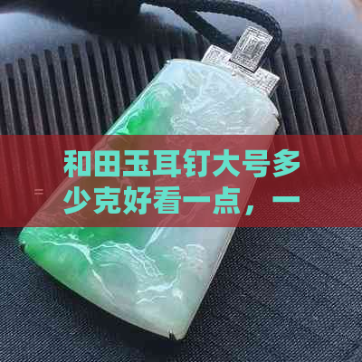 和田玉耳钉大号多少克好看一点，一般多少钱？