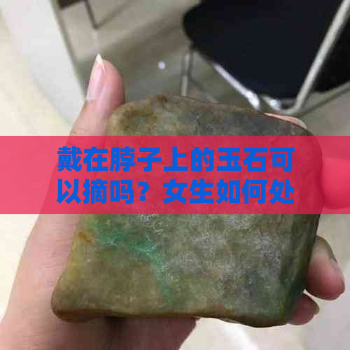 戴在脖子上的玉石可以摘吗？女生如何处理？