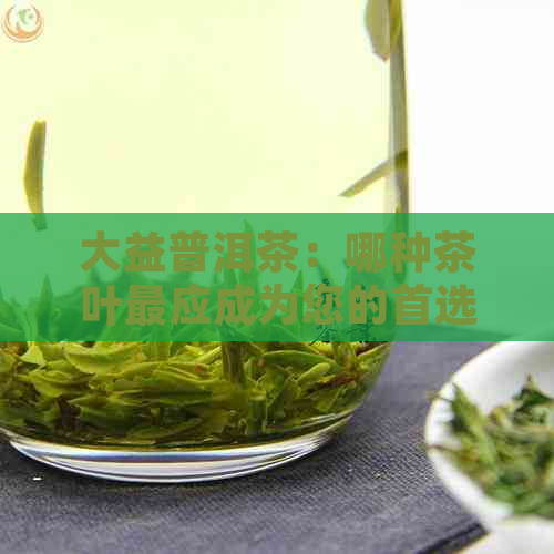 大益普洱茶：哪种茶叶最应成为您的首选？