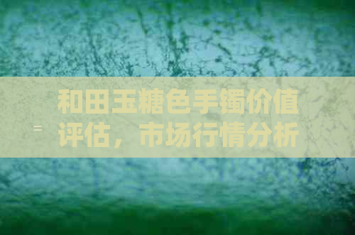 和田玉糖色手镯价值评估，市场行情分析与收藏潜力探讨