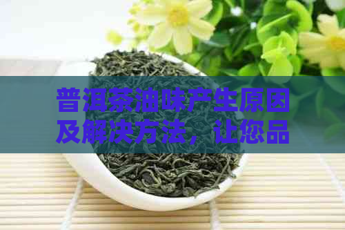 普洱茶油味产生原因及解决方法，让您品茗更心