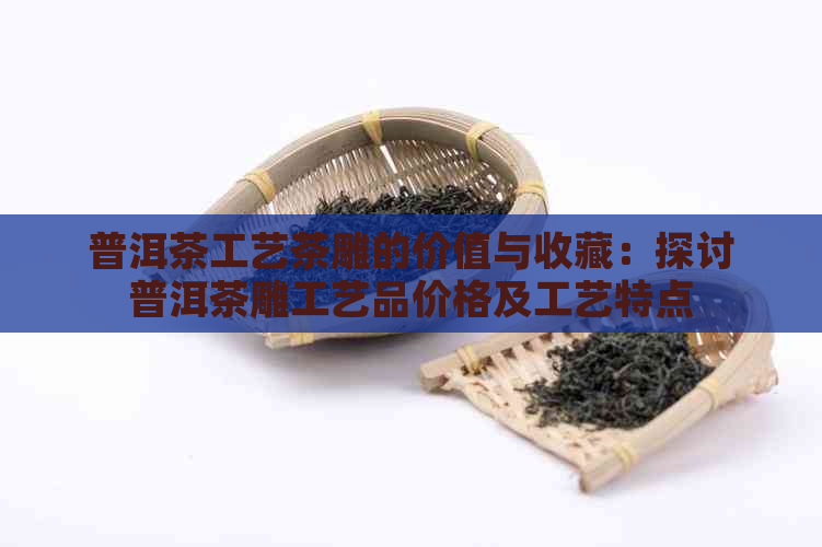 普洱茶工艺茶雕的价值与收藏：探讨普洱茶雕工艺品价格及工艺特点