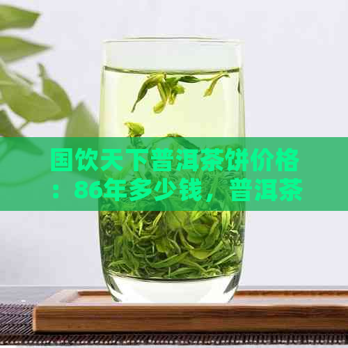 国饮天下普洱茶饼价格：86年多少钱，普洱茶饼价钱及酒价格表。