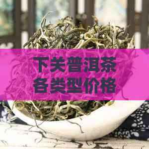 下关普洱茶各类型价格一览表：详细解析茶叶品种、年份与市场行情