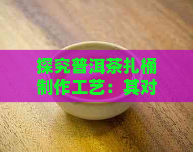 探究普洱茶扎桶制作工艺：其对茶叶品质及保存的影响及其潜在风险