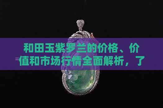 和田玉紫罗兰的价格、价值和市场行情全面解析，了解其是否最贵及多少钱