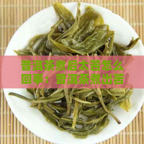 普洱茶煮后太苦怎么回事：普洱茶煮出苦味、颜色发黑和白沫的原因及解决方法