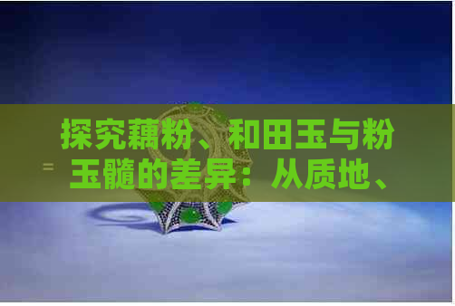 探究藕粉、和田玉与粉玉髓的差异：从质地、色彩到价值全方位解析