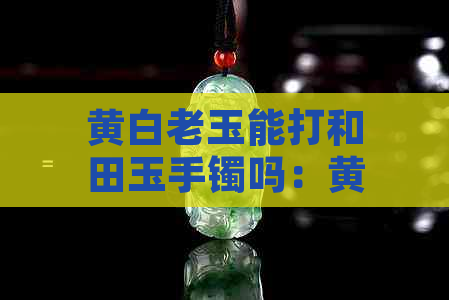 黄白老玉能打和田玉手镯吗：黄白老玉与和田玉对比，看谁更胜一筹？