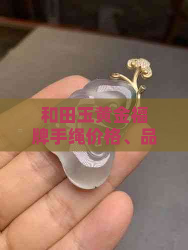 和田玉黄金福牌手绳价格、品质及选购指南：了解市场行情与注意事项