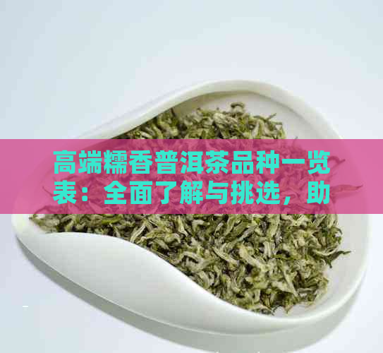 高端糯香普洱茶品种一览表：全面了解与挑选，助您成为茶叶专家