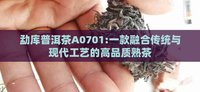 勐库普洱茶A0701:一款融合传统与现代工艺的高品质熟茶