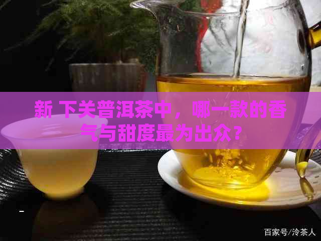 新 下关普洱茶中，哪一款的香气与甜度最为出众？