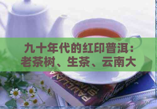 九十年代的红印普洱：老茶树、生茶、云南大叶种，品鉴与收藏指南