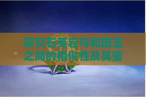 探究石英岩与和田玉之间的相似性及其鉴别方法：确保购买真正的和田玉